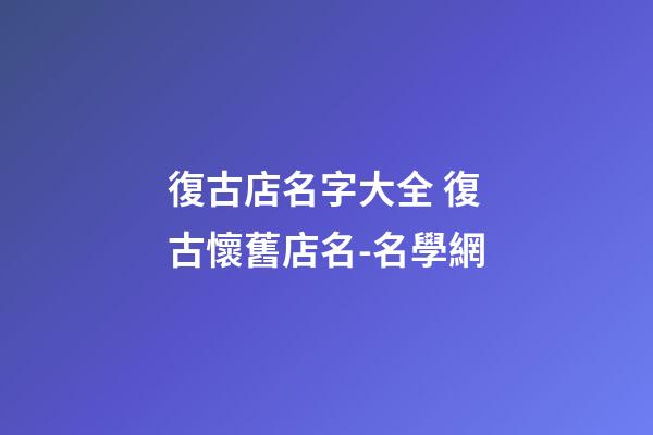 復古店名字大全 復古懷舊店名-名學網-第1張-店鋪起名-玄機派